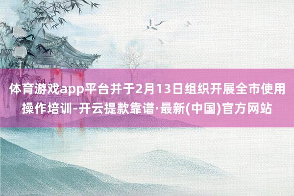 体育游戏app平台并于2月13日组织开展全市使用操作培训-开云提款靠谱·最新(中国)官方网站