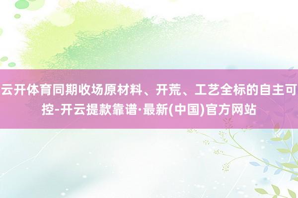 云开体育同期收场原材料、开荒、工艺全标的自主可控-开云提款靠谱·最新(中国)官方网站