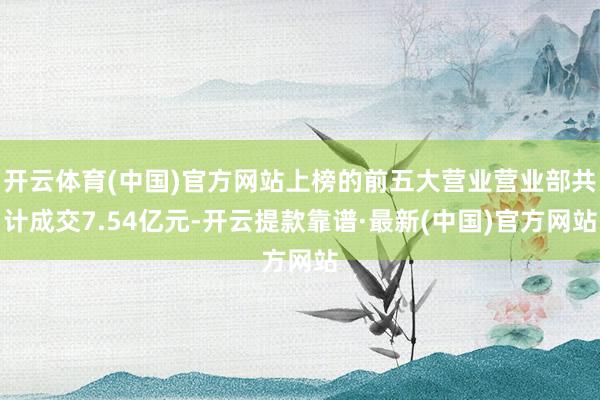 开云体育(中国)官方网站上榜的前五大营业营业部共计成交7.54亿元-开云提款靠谱·最新(中国)官方网站