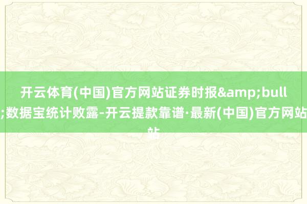 开云体育(中国)官方网站证券时报&bull;数据宝统计败露-开云提款靠谱·最新(中国)官方网站