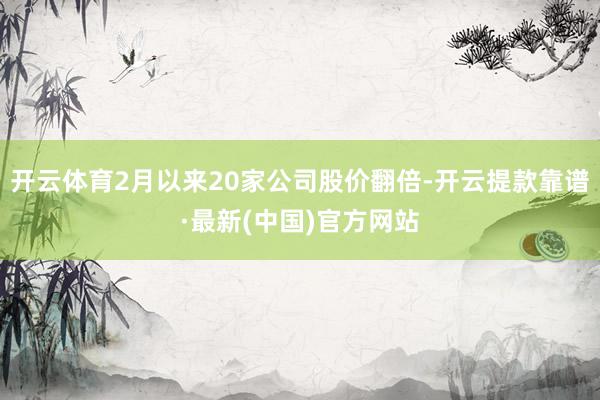 开云体育2月以来20家公司股价翻倍-开云提款靠谱·最新(中国)官方网站