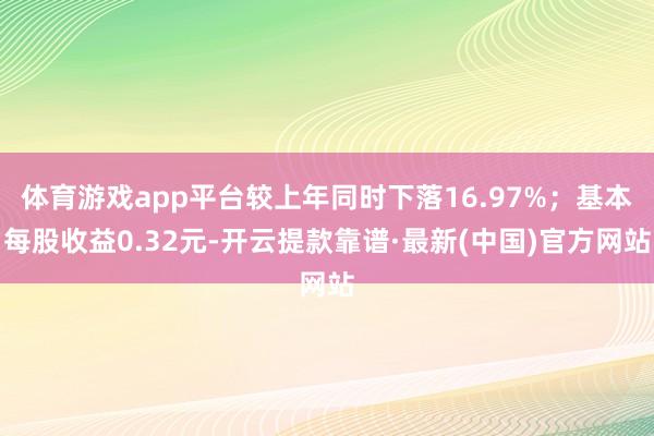 体育游戏app平台较上年同时下落16.97%；基本每股收益0.32元-开云提款靠谱·最新(中国)官方网站
