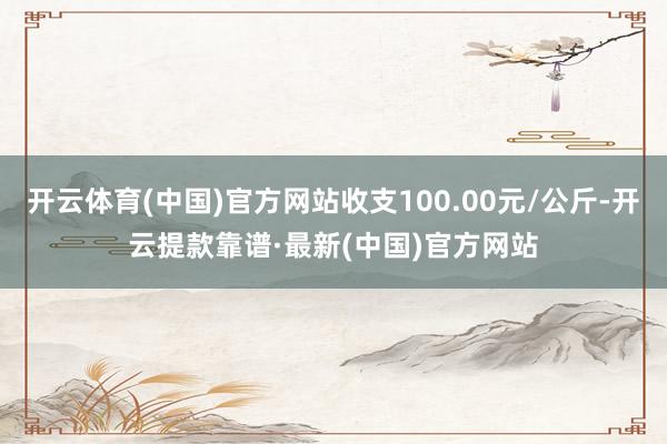 开云体育(中国)官方网站收支100.00元/公斤-开云提款靠谱·最新(中国)官方网站