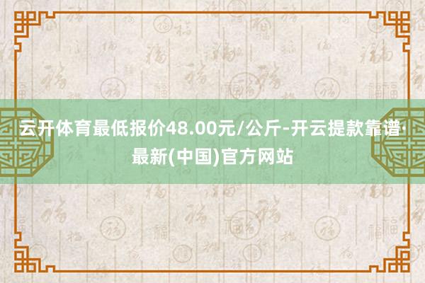云开体育最低报价48.00元/公斤-开云提款靠谱·最新(中国)官方网站