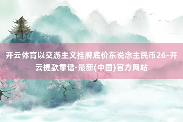 开云体育以交游主义挂牌底价东说念主民币26-开云提款靠谱·最新(中国)官方网站