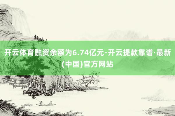 开云体育融资余额为6.74亿元-开云提款靠谱·最新(中国)官方网站
