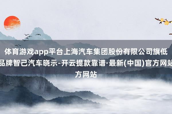 体育游戏app平台上海汽车集团股份有限公司旗低品牌智己汽车晓示-开云提款靠谱·最新(中国)官方网站