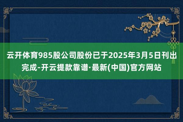 云开体育985股公司股份已于2025年3月5日刊出完成-开云提款靠谱·最新(中国)官方网站