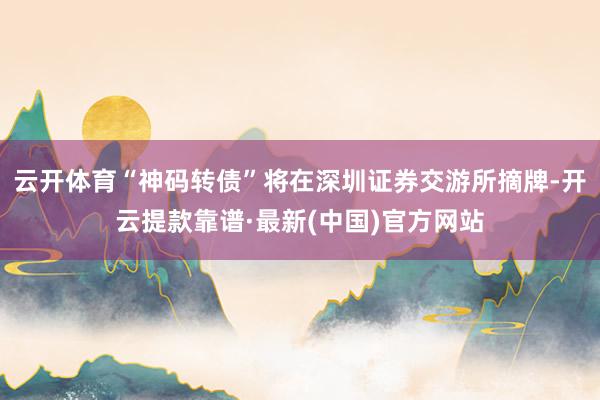 云开体育“神码转债”将在深圳证券交游所摘牌-开云提款靠谱·最新(中国)官方网站