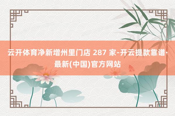 云开体育净新增州里门店 287 家-开云提款靠谱·最新(中国)官方网站