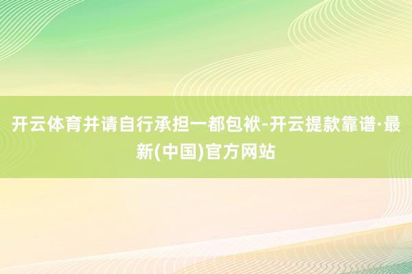 开云体育并请自行承担一都包袱-开云提款靠谱·最新(中国)官方网站