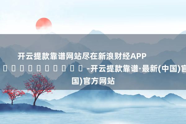 开云提款靠谱网站尽在新浪财经APP            													-开云提款靠谱·最新(中国)官方网站