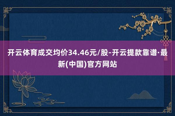 开云体育成交均价34.46元/股-开云提款靠谱·最新(中国)官方网站