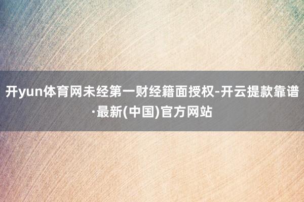 开yun体育网未经第一财经籍面授权-开云提款靠谱·最新(中国)官方网站