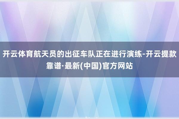 开云体育航天员的出征车队正在进行演练-开云提款靠谱·最新(中国)官方网站