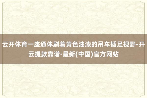 云开体育一座通体刷着黄色油漆的吊车插足视野-开云提款靠谱·最新(中国)官方网站