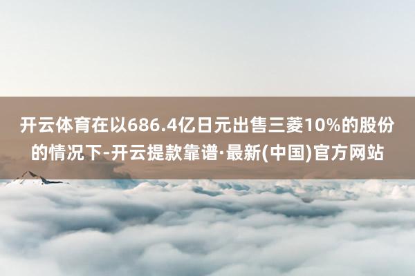 开云体育在以686.4亿日元出售三菱10%的股份的情况下-开云提款靠谱·最新(中国)官方网站