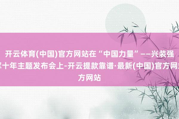 开云体育(中国)官方网站在“中国力量”——兴装强军十年主题发布会上-开云提款靠谱·最新(中国)官方网站