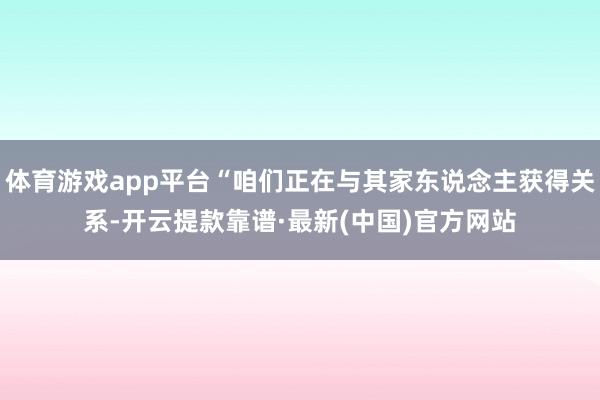 体育游戏app平台“咱们正在与其家东说念主获得关系-开云提款靠谱·最新(中国)官方网站