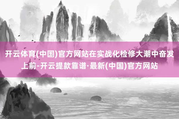 开云体育(中国)官方网站在实战化检修大潮中奋发上前-开云提款靠谱·最新(中国)官方网站