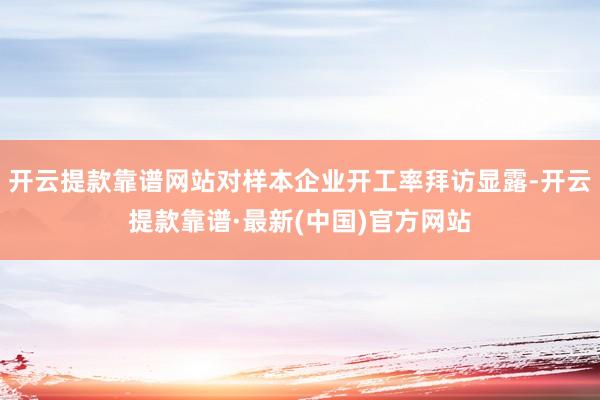 开云提款靠谱网站对样本企业开工率拜访显露-开云提款靠谱·最新(中国)官方网站